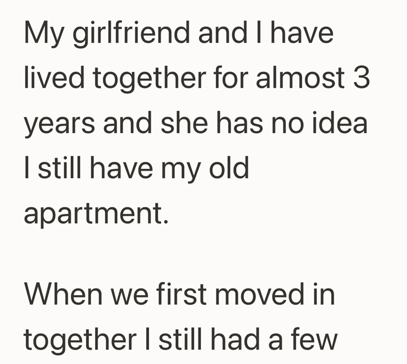 My girlfriend and I have. lived together for almost 3 years and she has no idea I still have my old apartment. When we first moved in together I still had a few