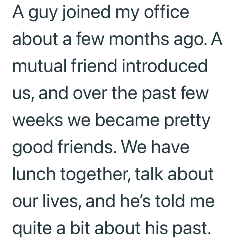 A guy joined my office. about a few months ago. A mutual friend introduced us, and over the past few weeks we became pretty good friends. We have lunch together, talk about our lives, and he's told me quite a bit about his past.