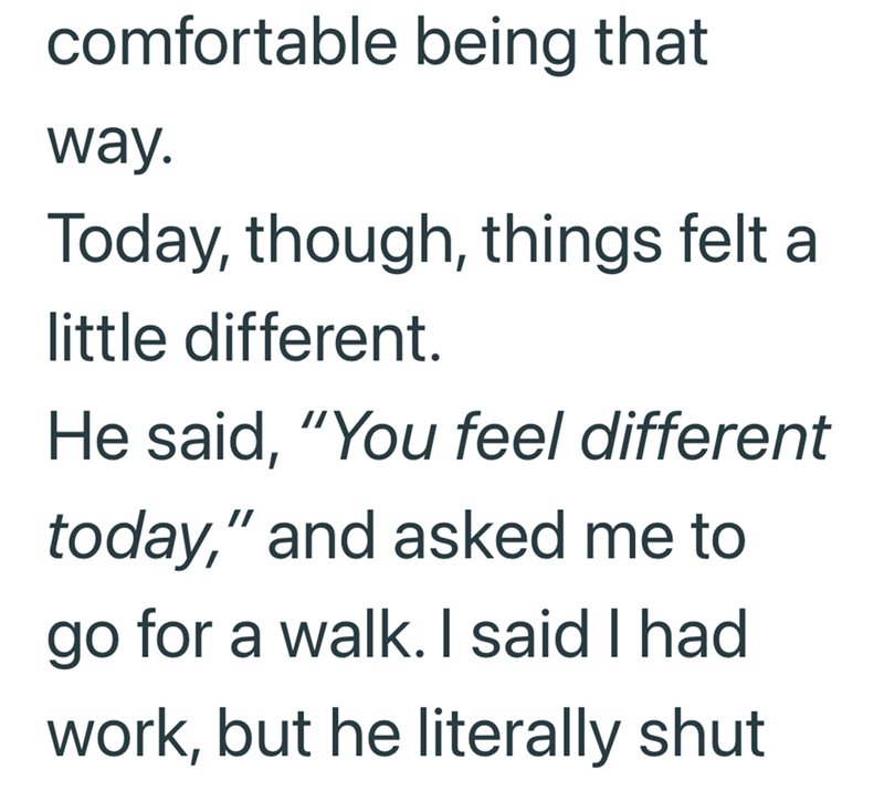 comfortable being that way. Today, though, things felt a little different. He said, "You feel different today," and asked me to go for a walk. I said I had work, but he literally shut