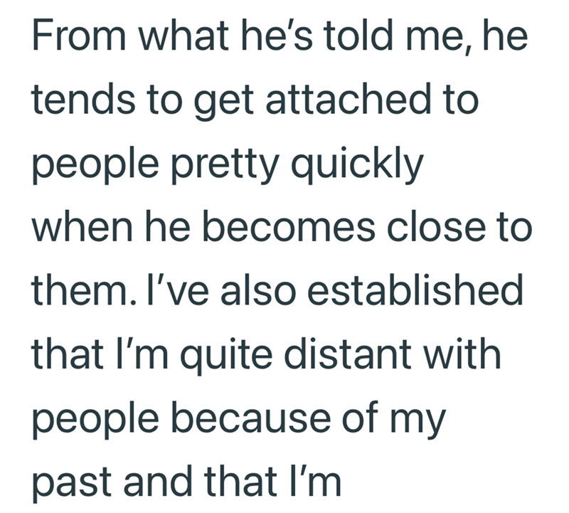 From what he's told me, he tends to get attached to people pretty quickly when he becomes close to them. I've also established that I'm quite distant with people because of my past and that I'm