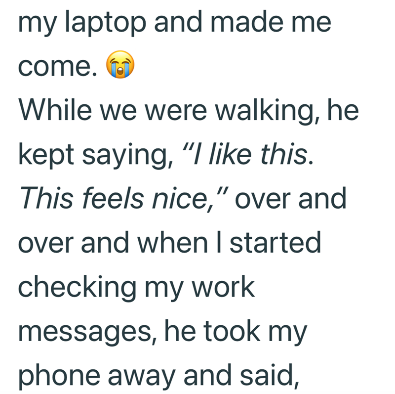 my laptop and made me come. While we were walking, he kept saying, "I like this. This feels nice," over and over and when I started checking my work messages, he took my phone away and said,