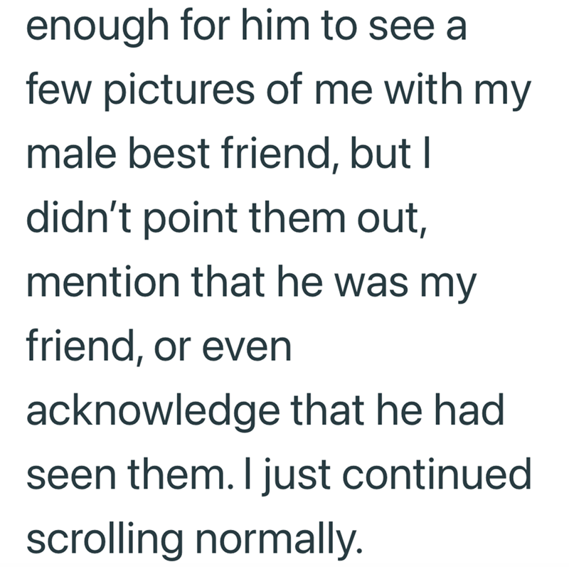 enough for him to see a few pictures of me with my male best friend, but I didn't point them out, mention that he was my friend, or even acknowledge that he had seen them. I just continued scrolling normally.