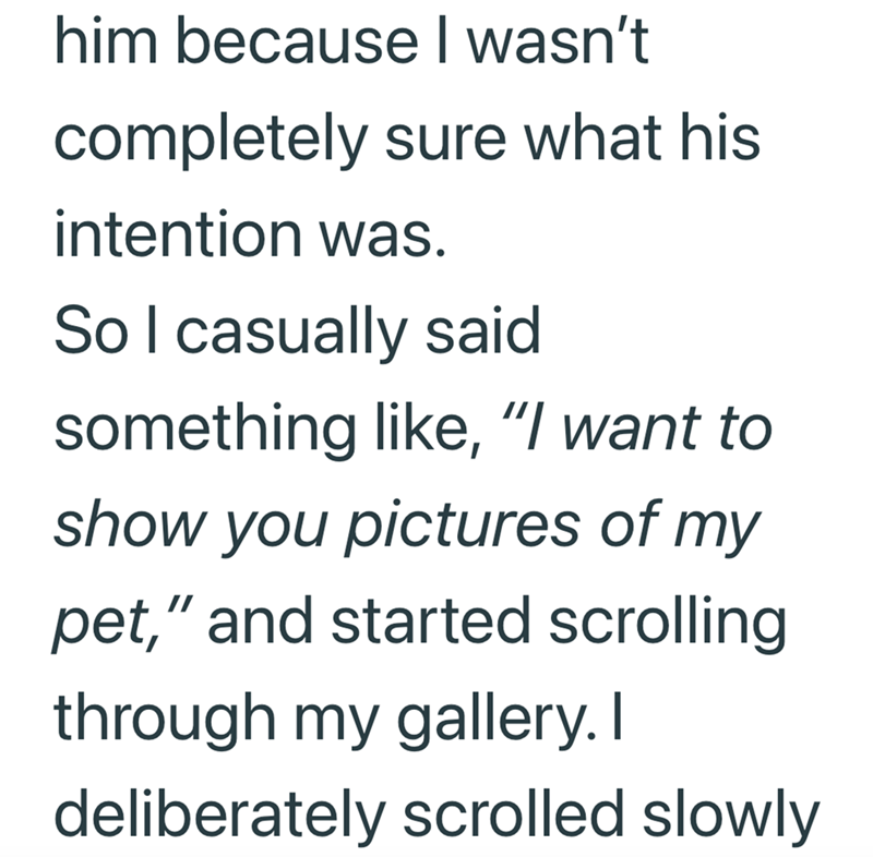 him because I wasn't completely sure what his intention was. So I casually said something like, "I want to show you pictures of my pet," and started scrolling through my gallery. I deliberately scrolled slowly