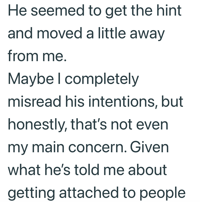 He seemed to get the hint and moved a little away from me. Maybe I completely misread his intentions, but honestly, that's not even my main concern. Given what he's told me about getting attached to people