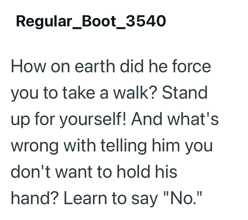 Regular_Boot_3540 How on earth did he force you to take a walk? Stand up for yourself! And what's wrong with telling him you don't want to hold his hand? Learn to say "No."