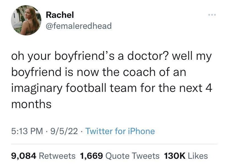 Rachel @femaleredhead oh your boyfriend's a doctor? well my boyfriend is now the coach of an imaginary football team for the next 4 months 5:13 PM 9/5/22 Twitter for iPhone 9,084 Retweets 1,669 Quote Tweets 130K Likes