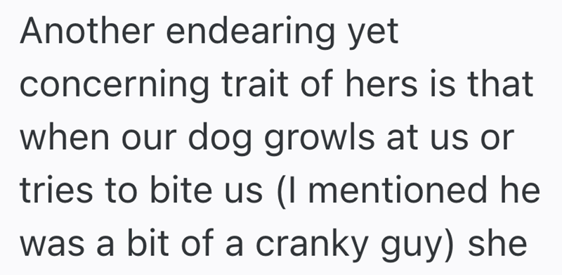 Another endearing yet concerning trait of hers is that when our dog growls at us or tries to bite us (I mentioned he was a bit of a cranky guy) she