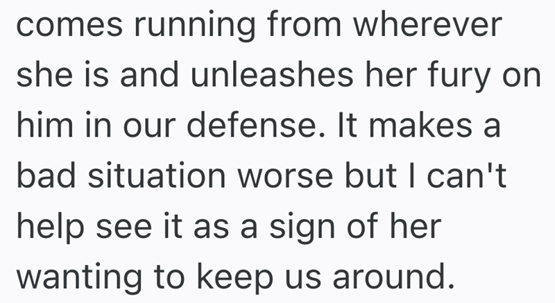 comes running from wherever she is and unleashes her fury on him in our defense. It makes a bad situation worse but I can't help see it as a sign of her wanting to keep us around.