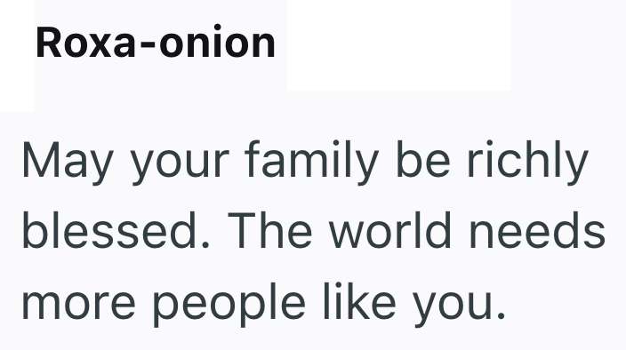 Roxa-onion May your family be richly blessed. The world needs more people like you.