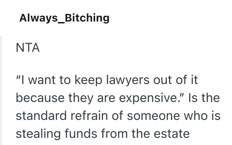 Always_Bitching NTA "I want to keep lawyers out of it because they are expensive." Is the standard refrain of someone who is stealing funds from the estate