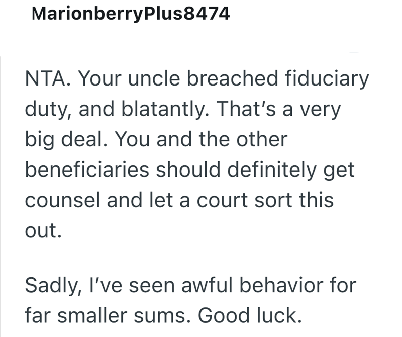 MarionberryPlus8474 NTA. Your uncle breached fiduciary duty, and blatantly. That's a very big deal. You and the other beneficiaries should definitely get counsel and let a court sort this out. Sadly, I've seen awful behavior for far smaller sums. Good luck.