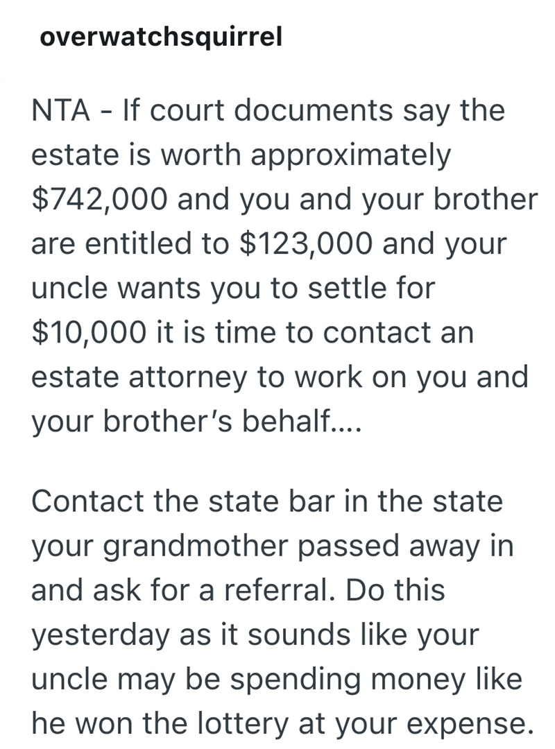 overwatchsquirrel NTA - If court documents say the estate is worth approximately $742,000 and you and your brother are entitled to $123,000 and your uncle wants you to settle for $10,000 it is time to contact an estate attorney to work on you and your brother's behalf.... Contact the state bar in the state your grandmother passed away in and ask for a referral. Do this yesterday as it sounds like your uncle may be spending money like he won the lottery at your expense.
