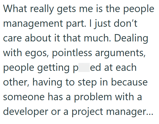 What really gets me is the people management part. I just don't care about it that much. Dealing with egos, pointless arguments, people getting ped at each other, having to step in because someone has a problem with a developer or a project manager...
