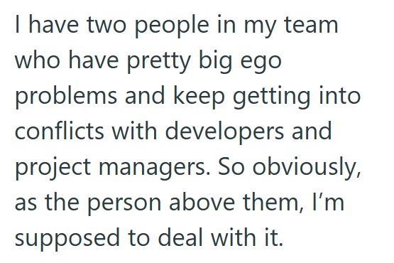 I have two people in my team who have pretty big ego problems and keep getting into conflicts with developers and project managers. So obviously, as the person above them, I'm supposed to deal with it.