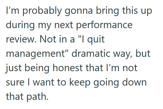 I'm probably gonna bring this up during my next performance review. Not in a "I quit management" dramatic way, but just being honest that I'm not sure I want to keep going down that path.