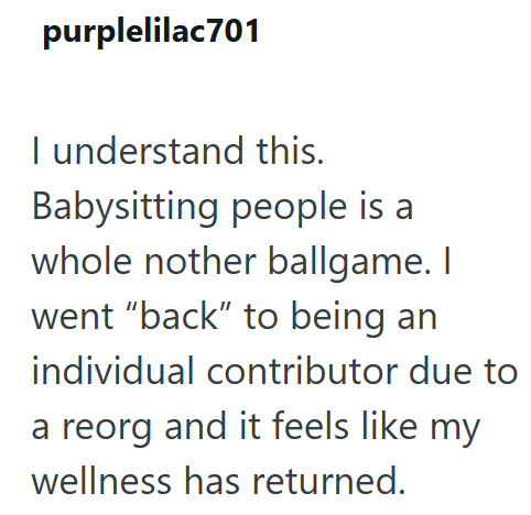 purplelilac701 I understand this. Babysitting people is a whole nother ballgame. I went "back" to being an individual contributor due to a reorg and it feels like my wellness has returned.