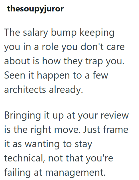 thesoupyjuror The salary bump keeping you in a role you don't care about is how they trap you. Seen it happen to a few architects already. Bringing it up at your review is the right move. Just frame it as wanting to stay technical, not that you're failing at management.