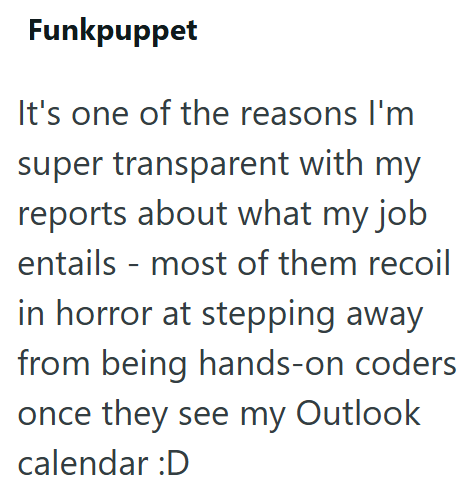 Funkpuppet It's one of the reasons I'm super transparent with my reports about what my job entails - most of them recoil in horror at stepping away from being hands-on coders once they see my Outlook calendar :D