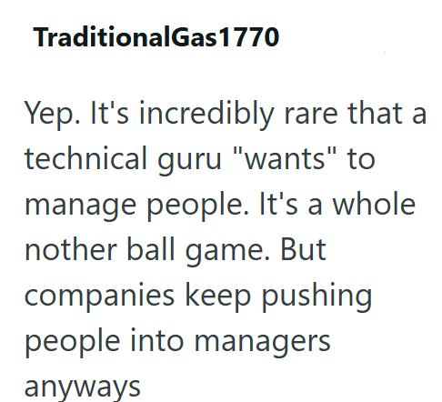 Traditional Gas 1770 Yep. It's incredibly rare that a technical guru "wants" to manage people. It's a whole nother ball game. But companies keep pushing people into managers anyways