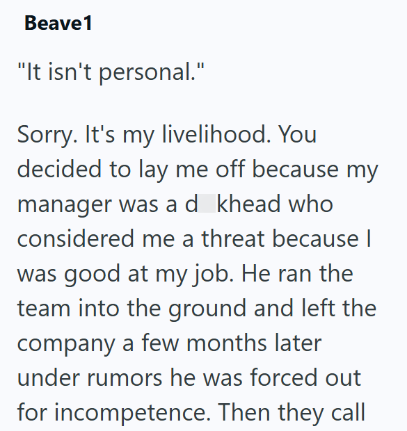 Beave1 "It isn't personal." Sorry. It's my livelihood. You decided to lay me off because my manager was a d khead who considered me a threat because | was good at my job. He ran the team into the ground and left the company a few months later under rumors he was forced out for incompetence. Then they call