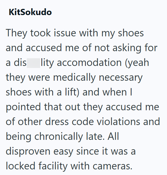 KitSokudo They took issue with my shoes and accused me of not asking for a dis lity accomodation (yeah they were medically necessary shoes with a lift) and when I pointed that out they accused me of other dress code violations and being chronically late. All disproven easy since it was a locked facility with cameras.