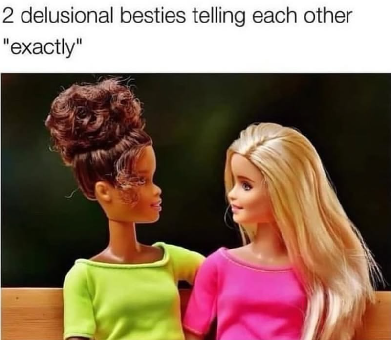2 delusional besties telling each other "exactly"