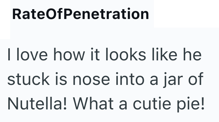 RateOfPenetration I love how it looks like he stuck is nose into a jar of Nutella! What a cutie pie!