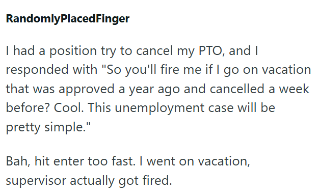RandomlyPlaced Finger I had a position try to cancel my PTO, and I responded with "So you'll fire me if I go on vacation that was approved a year ago and cancelled a week before? Cool. This unemployment case will be pretty simple." Bah, hit enter too fast. I went on vacation, supervisor actually got fired.
