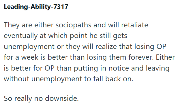 Leading-Ability-7317 They are either sociopaths and will retaliate eventually at which point he still gets unemployment or they will realize that losing OP for a week is better than losing them forever. Either is better for OP than putting in notice and leaving without unemployment to fall back on. So really no downside.