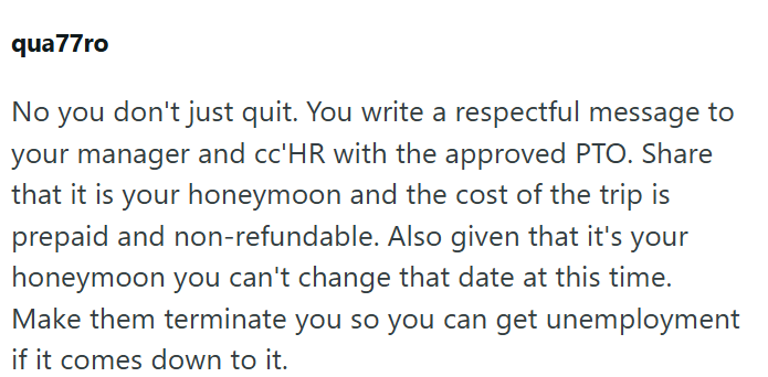 qua77ro No you don't just quit. You write a respectful message to your manager and cc'HR with the approved PTO. Share that it is your honeymoon and the cost of the trip is prepaid and non-refundable. Also given that it's your honeymoon you can't change that date at this time. Make them terminate you so you can get unemployment if it comes down to it.