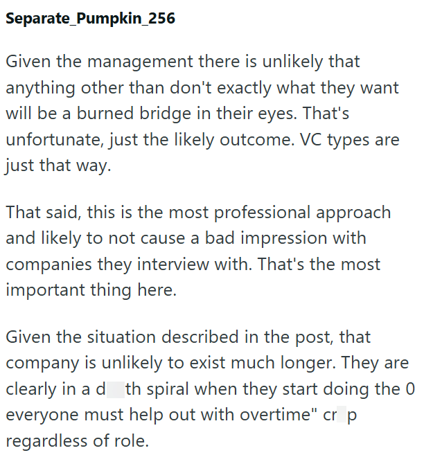 Separate_Pumpkin_256 Given the management there is unlikely that anything other than don't exactly what they want will be a burned bridge in their eyes. That's unfortunate, just the likely outcome. VC types are just that way. That said, this is the most professional approach and likely to not cause a bad impression with companies they interview with. That's the most important thing here. Given the situation described in the post, that company is unlikely to exist much longer. They are clearly in