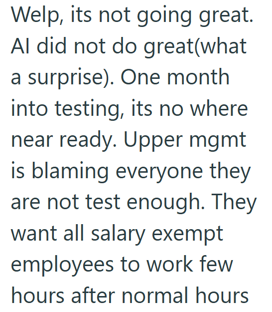 Welp, its not going great. Al did not do great(what a surprise). One month into testing, its no where near ready. Upper mgmt is blaming everyone they are not test enough. They want all salary exempt employees to work few hours after normal hours
