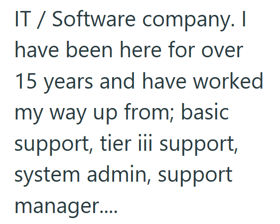 IT / Software company. I have been here for over 15 years and have worked my way up from; basic support, tier iii support, system admin, support manager....