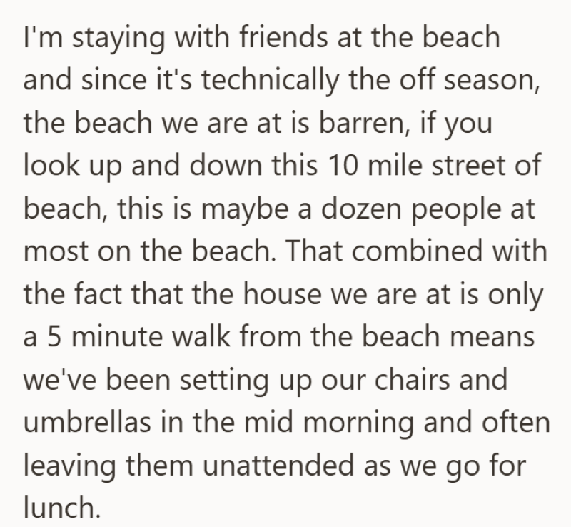 I'm staying with friends at the beach and since it's technically the off season, the beach we are at is barren, if you look up and down this 10 mile street of beach, this is maybe a dozen people at most on the beach. That combined with the fact that the house we are at is only a 5 minute walk from the beach means we've been setting up our chairs and umbrellas in the mid morning and often leaving them unattended as we go for lunch.