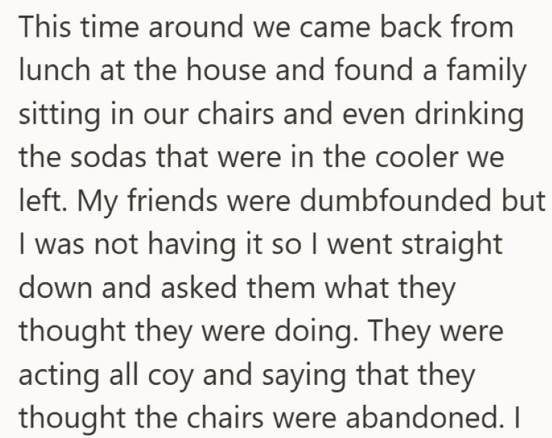 This time around we came back from lunch at the house and found a family sitting in our chairs and even drinking the sodas that were in the cooler we left. My friends were dumbfounded but I was not having it so I went straight down and asked them what they thought they were doing. They were acting all coy and saying that they thought the chairs were abandoned. I