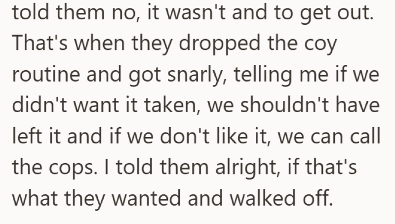 told them no, it wasn't and to get out. That's when they dropped the coy routine and got snarly, telling me if we didn't want it taken, we shouldn't have left it and if we don't like it, we can call the cops. I told them alright, if that's what they wanted and walked off.