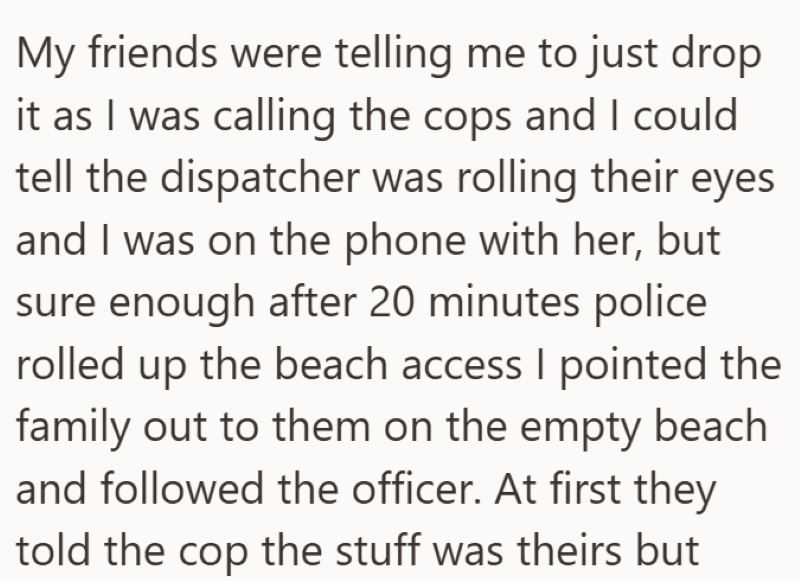 My friends were telling me to just drop it as I was calling the cops and I could tell the dispatcher was rolling their eyes and I was on the phone with her, but sure enough after 20 minutes police rolled up the beach access I pointed the family out to them on the empty beach and followed the officer. At first they told the cop the stuff was theirs but