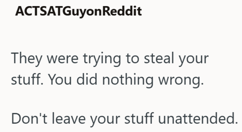 ACTSATGuyonReddit They were trying to steal your stuff. You did nothing wrong. Don't leave your stuff unattended.