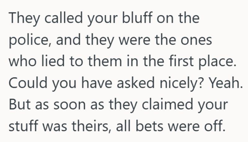 They called your bluff on the police, and they were the ones who lied to them in the first place. Could you have asked nicely? Yeah. But as soon as they claimed your stuff was theirs, all bets were off.