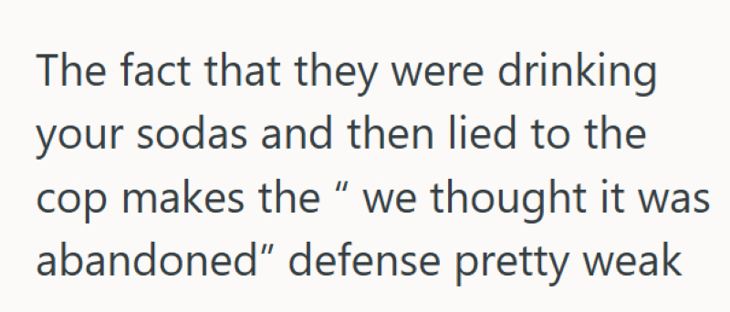 The fact that they were drinking your sodas and then lied to the cop makes the " we thought it was abandoned" defense pretty weak