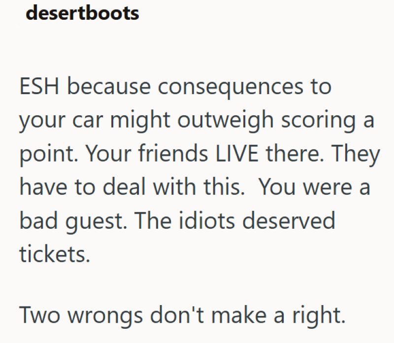 desertboots ESH because consequences to your car might outweigh scoring a point. Your friends LIVE there. They have to deal with this. You were a bad guest. The idiots deserved tickets. Two wrongs don't make a right.