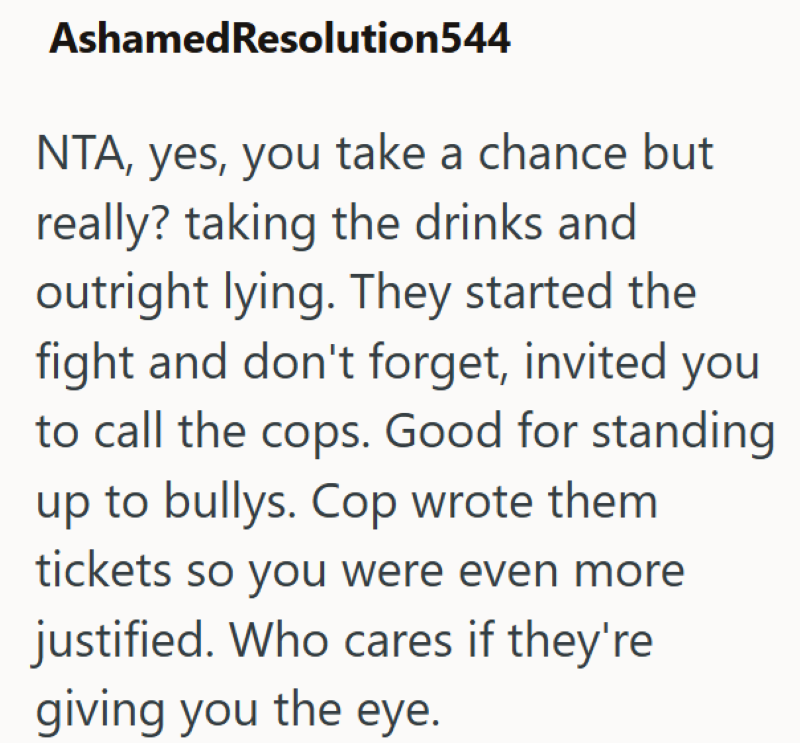 AshamedResolution544 NTA, yes, you take a chance but really? taking the drinks and outright lying. They started the fight and don't forget, invited you to call the cops. Good for standing up to bullys. Cop wrote them tickets so you were even more justified. Who cares if they're giving you the eye.