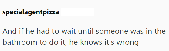 specialagentpizza And if he had to wait until someone was in the bathroom to do it, he knows it's wrong