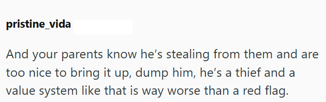 pristine_vida And your parents know he's stealing from them and are too nice to bring it up, dump him, he's a thief and a value system like that is way worse than a red flag.