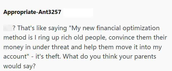 Appropriate-Ant3257 ? That's like saying "My new financial optimization method is I ring up rich old people, convince them their money in under threat and help them move it into my account" - it's theft. What do you think your parents would say?