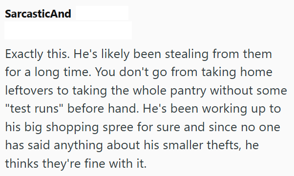 SarcasticAnd Exactly this. He's likely been stealing from them for a long time. You don't go from taking home leftovers to taking the whole pantry without some "test runs" before hand. He's been working up to his big shopping spree for sure and since no one has said anything about his smaller thefts, he thinks they're fine with it.