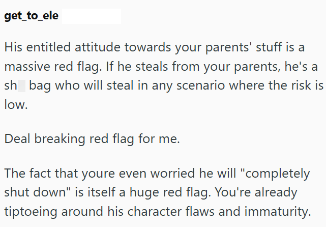 get_to_ele His entitled attitude towards your parents' stuff is a massive red flag. If he steals from your parents, he's a sh bag who will steal in any scenario where the risk is low. Deal breaking red flag for me. The fact that youre even worried he will "completely shut down" is itself a huge red flag. You're already tiptoeing around his character flaws and immaturity.