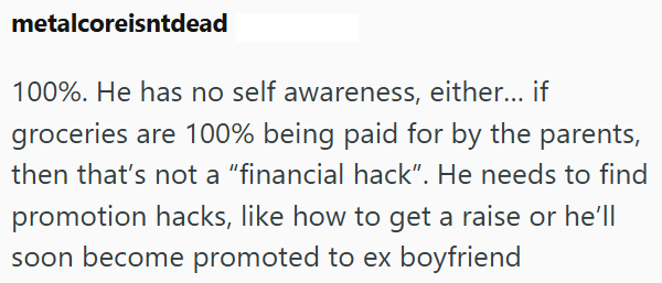 metalcoreisntdead 100%. He has no self awareness, either... if groceries are 100% being paid for by the parents, then that's not a "financial hack". He needs to find promotion hacks, like how to get a raise or he'll soon become promoted to ex boyfriend