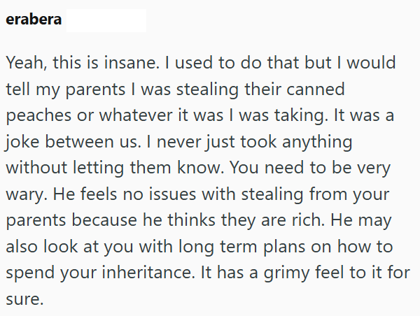 erabera Yeah, this is insane. I used to do that but I would tell my parents I was stealing their canned peaches or whatever it was I was taking. It was a joke between us. I never just took anything without letting them know. You need to be very wary. He feels no issues with stealing from your parents because he thinks they are rich. He may also look at you with long term plans on how to spend your inheritance. It has a grimy feel to it for sure.