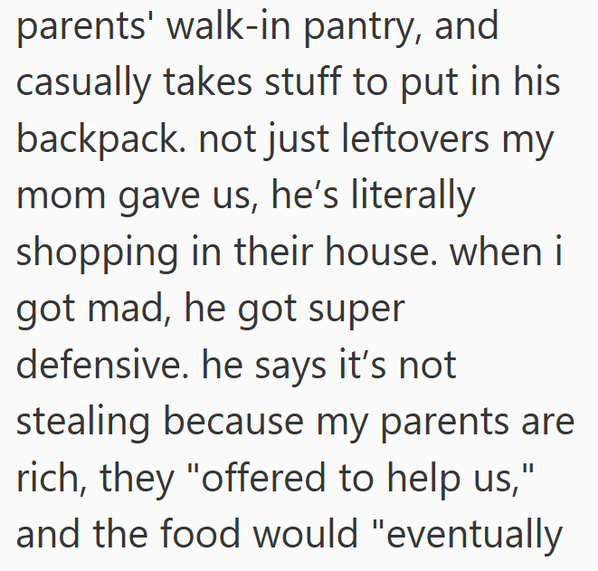 parents' walk-in pantry, and casually takes stuff to put in his backpack. not just leftovers my mom gave us, he's literally shopping in their house. when i got mad, he got super defensive. he says it's not stealing because my parents are rich, they "offered to help us," and the food would "eventually